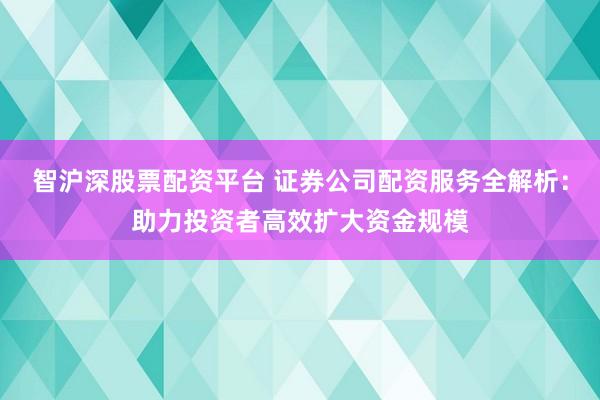 智沪深股票配资平台 证券公司配资服务全解析：助力投资者高效扩大资金规模