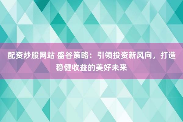 配资炒股网站 盛谷策略：引领投资新风向，打造稳健收益的美好未来