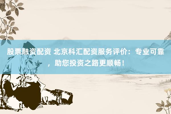 股票融资配资 北京科汇配资服务评价：专业可靠，助您投资之路更顺畅！