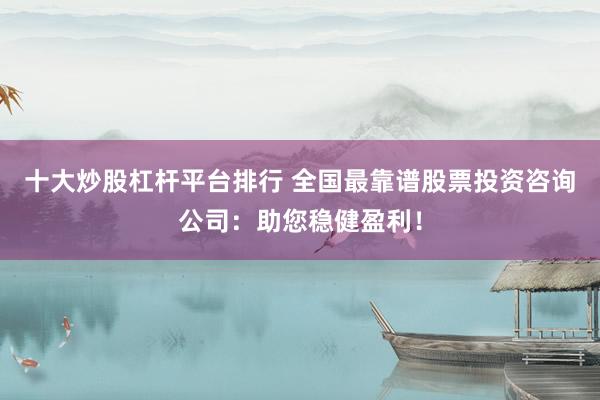 十大炒股杠杆平台排行 全国最靠谱股票投资咨询公司：助您稳健盈利！