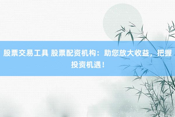 股票交易工具 股票配资机构：助您放大收益，把握投资机遇！