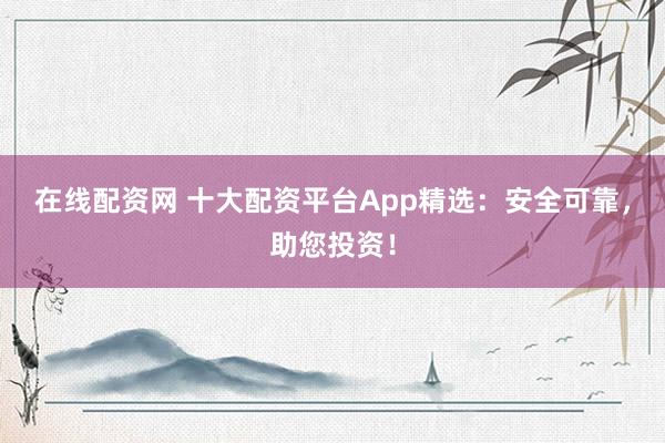 在线配资网 十大配资平台App精选：安全可靠，助您投资！