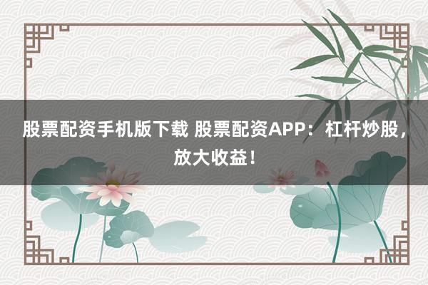 股票配资手机版下载 股票配资APP：杠杆炒股，放大收益！
