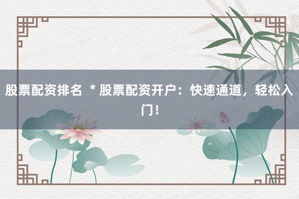 股票配资排名  * 股票配资开户：快速通道，轻松入门！