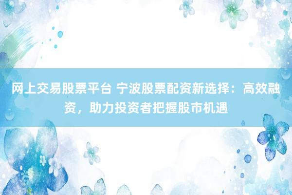 网上交易股票平台 宁波股票配资新选择：高效融资，助力投资者把握股市机遇