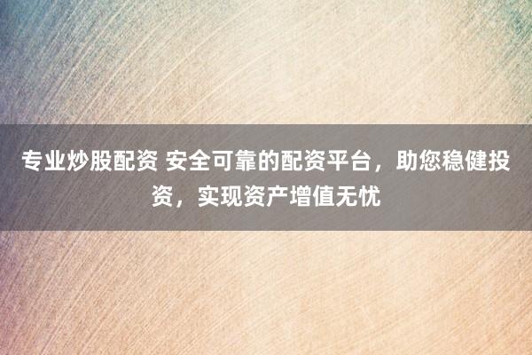 专业炒股配资 安全可靠的配资平台，助您稳健投资，实现资产增值无忧