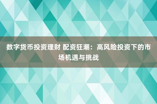 数字货币投资理财 配资狂潮：高风险投资下的市场机遇与挑战