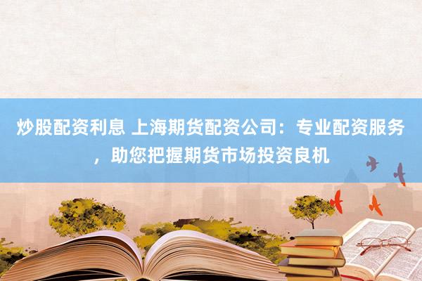 炒股配资利息 上海期货配资公司：专业配资服务，助您把握期货市场投资良机