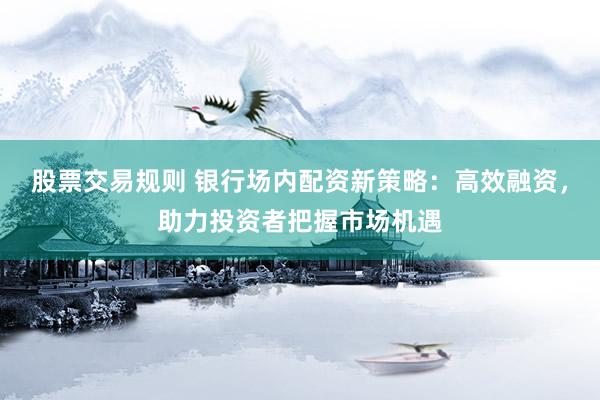 股票交易规则 银行场内配资新策略：高效融资，助力投资者把握市场机遇