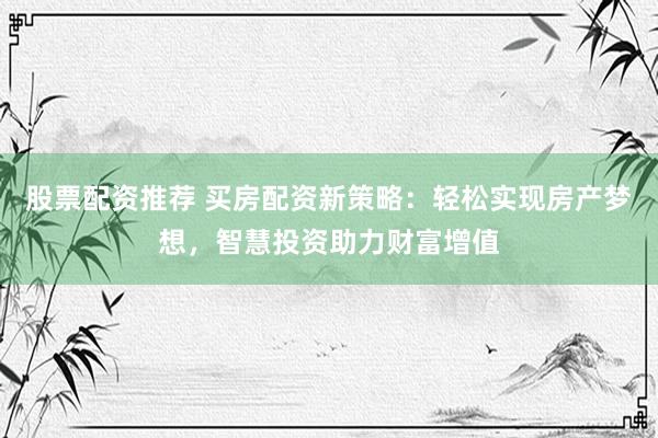 股票配资推荐 买房配资新策略：轻松实现房产梦想，智慧投资助力财富增值