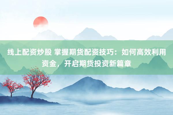 线上配资炒股 掌握期货配资技巧：如何高效利用资金，开启期货投资新篇章