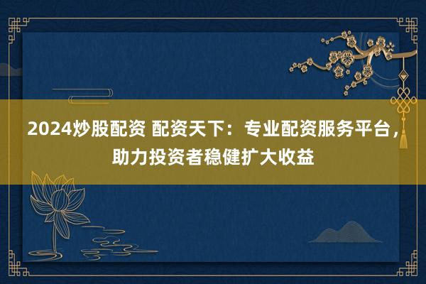2024炒股配资 配资天下：专业配资服务平台，助力投资者稳健扩大收益