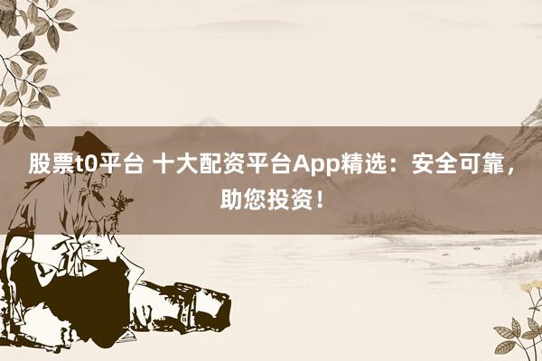股票t0平台 十大配资平台App精选：安全可靠，助您投资！
