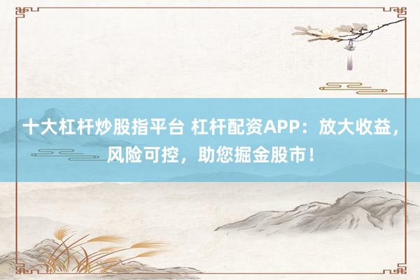 十大杠杆炒股指平台 杠杆配资APP：放大收益，风险可控，助您掘金股市！