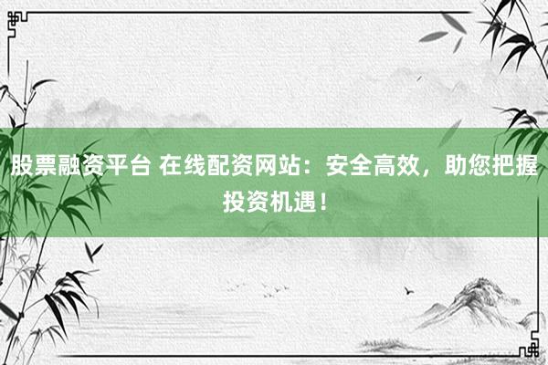 股票融资平台 在线配资网站：安全高效，助您把握投资机遇！