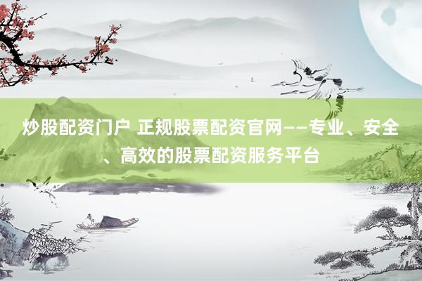 炒股配资门户 正规股票配资官网——专业、安全、高效的股票配资服务平台