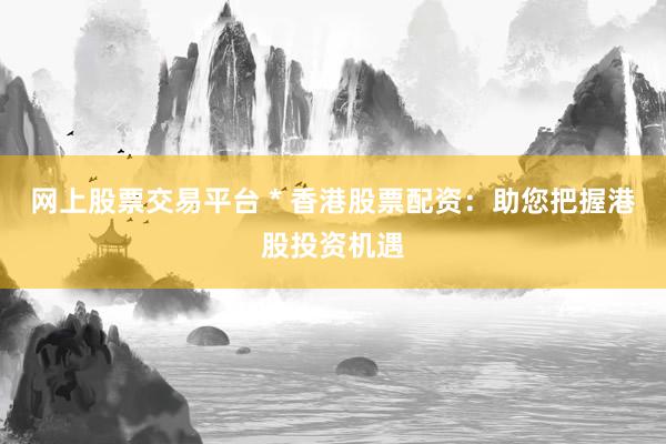 网上股票交易平台 * 香港股票配资：助您把握港股投资机遇