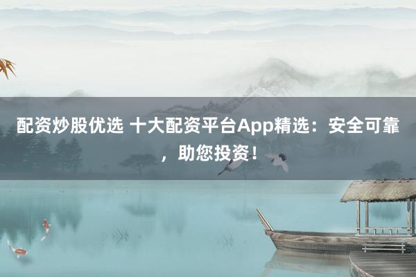 配资炒股优选 十大配资平台App精选：安全可靠，助您投资！