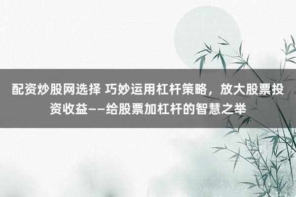 配资炒股网选择 巧妙运用杠杆策略，放大股票投资收益——给股票加杠杆的智慧之举