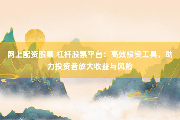 网上配资股票 杠杆股票平台：高效投资工具，助力投资者放大收益与风险
