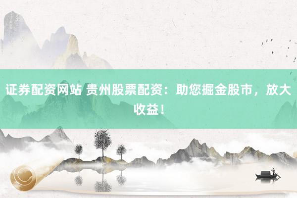 证券配资网站 贵州股票配资：助您掘金股市，放大收益！