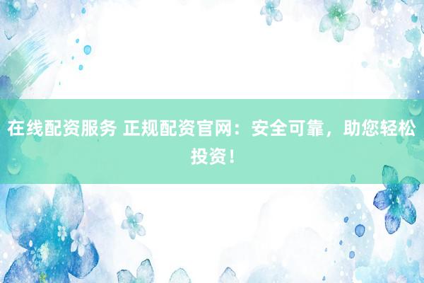 在线配资服务 正规配资官网：安全可靠，助您轻松投资！