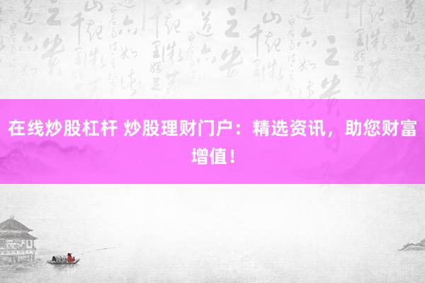 在线炒股杠杆 炒股理财门户：精选资讯，助您财富增值！