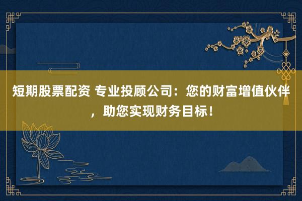 短期股票配资 专业投顾公司：您的财富增值伙伴，助您实现财务目标！