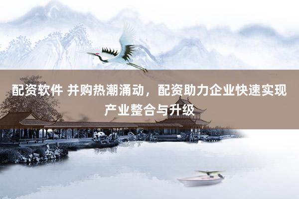 配资软件 并购热潮涌动，配资助力企业快速实现产业整合与升级