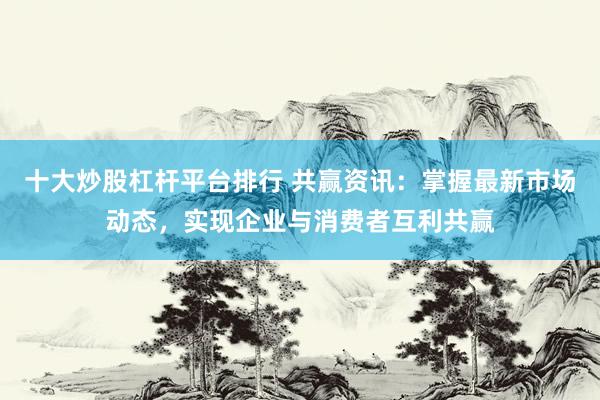 十大炒股杠杆平台排行 共赢资讯：掌握最新市场动态，实现企业与消费者互利共赢