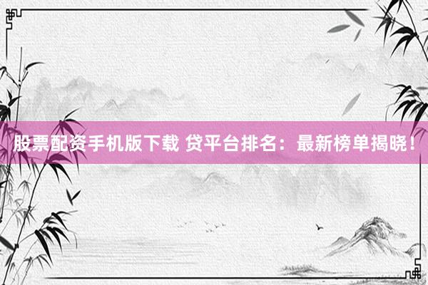 股票配资手机版下载 贷平台排名：最新榜单揭晓！