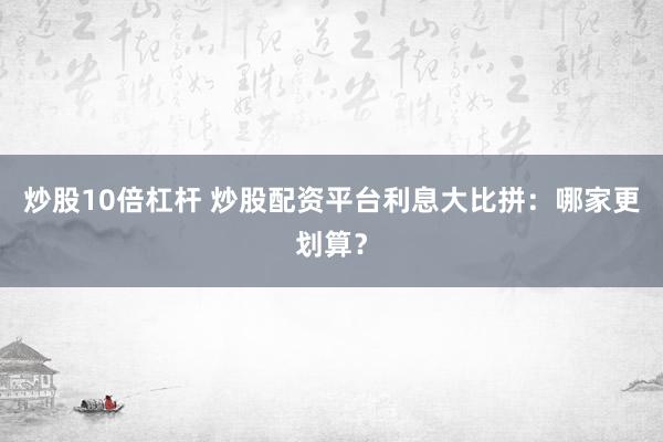 炒股10倍杠杆 炒股配资平台利息大比拼：哪家更划算？