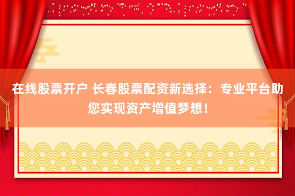 在线股票开户 长春股票配资新选择：专业平台助您实现资产增值梦想！