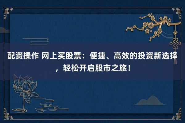 配资操作 网上买股票：便捷、高效的投资新选择，轻松开启股市之旅！