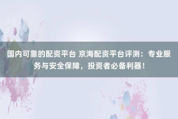 国内可靠的配资平台 京海配资平台评测：专业服务与安全保障，投资者必备利器！