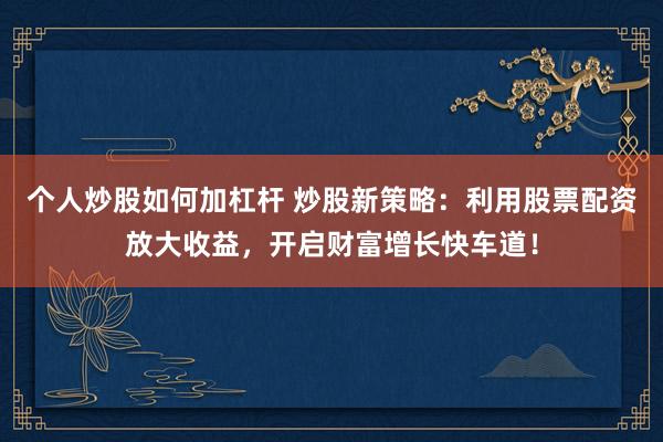个人炒股如何加杠杆 炒股新策略：利用股票配资放大收益，开启财富增长快车道！