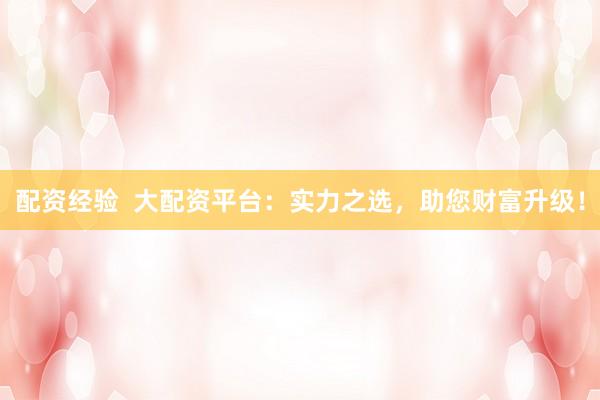 配资经验  大配资平台：实力之选，助您财富升级！