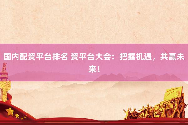 国内配资平台排名 资平台大会：把握机遇，共赢未来！