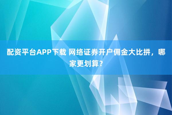 配资平台APP下载 网络证券开户佣金大比拼，哪家更划算？