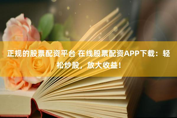 正规的股票配资平台 在线股票配资APP下载：轻松炒股，放大收益！