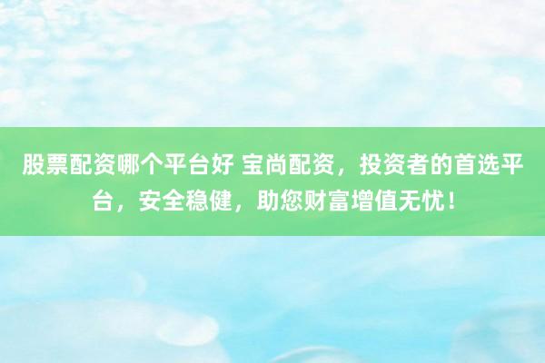 股票配资哪个平台好 宝尚配资，投资者的首选平台，安全稳健，助您财富增值无忧！