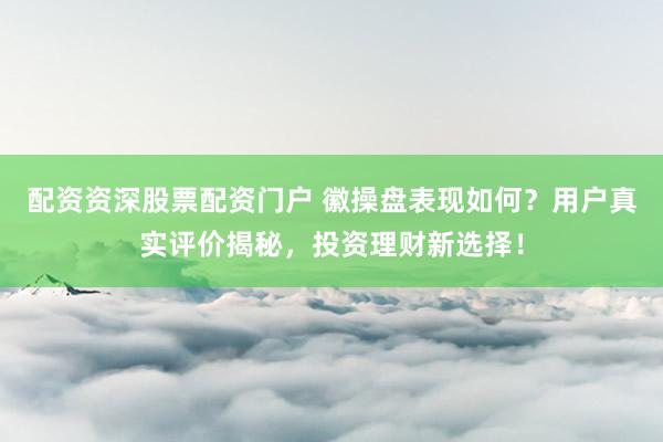 配资资深股票配资门户 徽操盘表现如何？用户真实评价揭秘，投资理财新选择！
