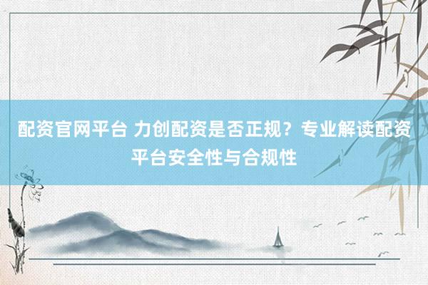 配资官网平台 力创配资是否正规？专业解读配资平台安全性与合规性