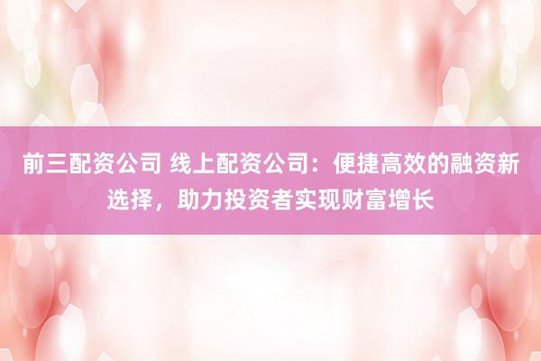 前三配资公司 线上配资公司：便捷高效的融资新选择，助力投资者实现财富增长
