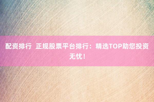 配资排行  正规股票平台排行：精选TOP助您投资无忧！