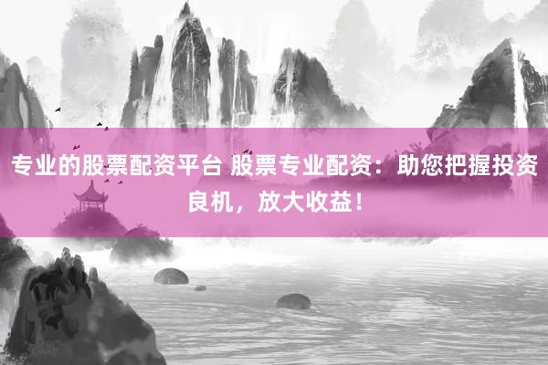 专业的股票配资平台 股票专业配资：助您把握投资良机，放大收益！