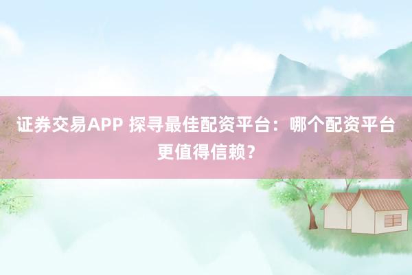 证券交易APP 探寻最佳配资平台：哪个配资平台更值得信赖？