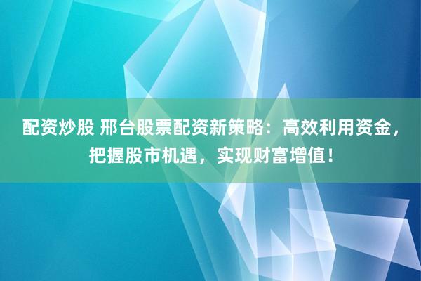 配资炒股 邢台股票配资新策略：高效利用资金，把握股市机遇，实现财富增值！
