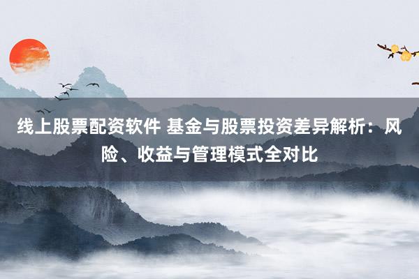 线上股票配资软件 基金与股票投资差异解析：风险、收益与管理模式全对比