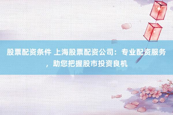 股票配资条件 上海股票配资公司：专业配资服务，助您把握股市投资良机